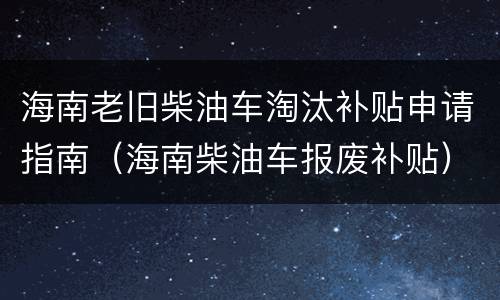海南老旧柴油车淘汰补贴申请指南（海南柴油车报废补贴）
