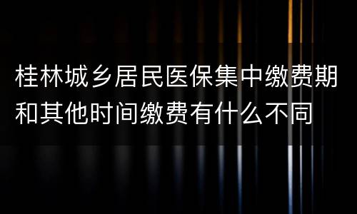 桂林城乡居民医保集中缴费期和其他时间缴费有什么不同