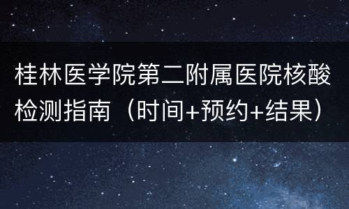 桂林医学院第二附属医院核酸检测指南（时间+预约+结果）