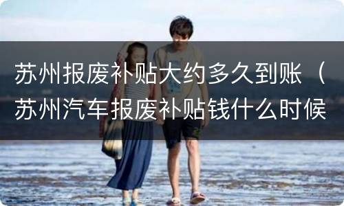 苏州报废补贴大约多久到账（苏州汽车报废补贴钱什么时候发下来）