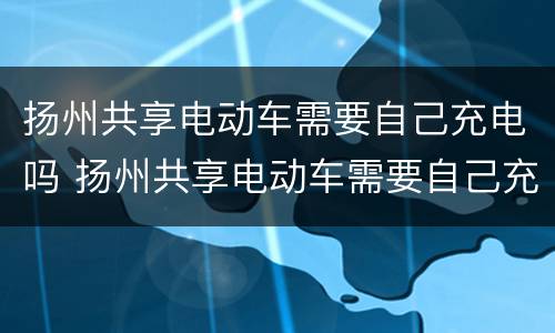 扬州共享电动车需要自己充电吗 扬州共享电动车需要自己充电吗