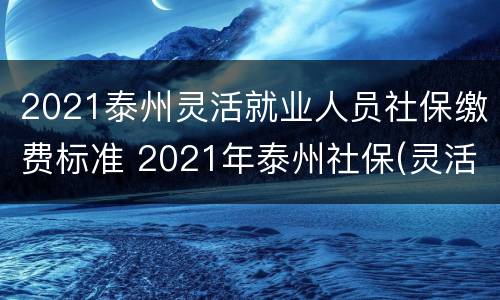 2021泰州灵活就业人员社保缴费标准 2021年泰州社保(灵活人员缴费