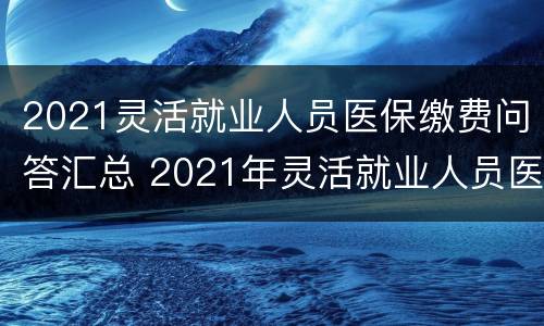 2021灵活就业人员医保缴费问答汇总 2021年灵活就业人员医保也快缴费了吧