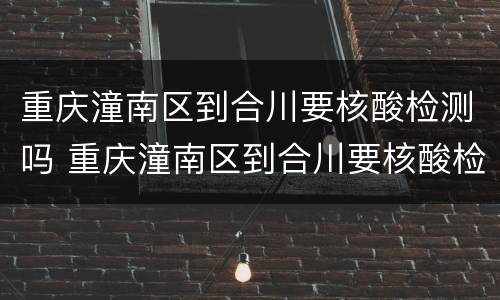 重庆潼南区到合川要核酸检测吗 重庆潼南区到合川要核酸检测吗现在