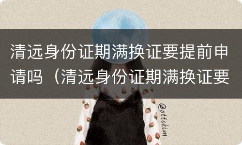 清远身份证期满换证要提前申请吗（清远身份证期满换证要提前申请吗要多久）
