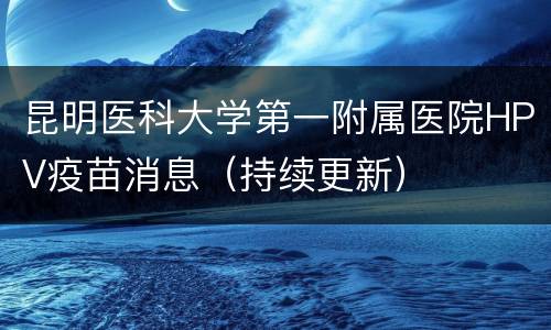 昆明医科大学第一附属医院HPV疫苗消息（持续更新）