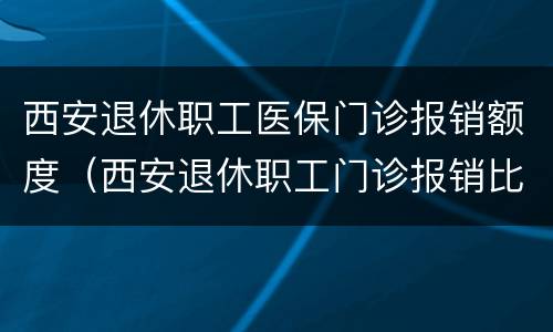 西安退休职工医保门诊报销额度（西安退休职工门诊报销比例）