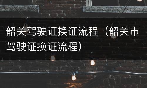 韶关驾驶证换证流程（韶关市驾驶证换证流程）
