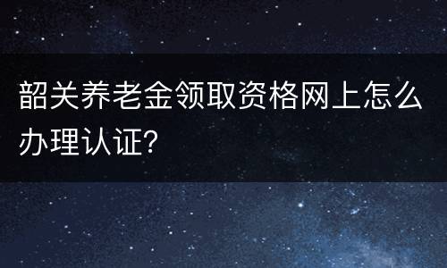 韶关养老金领取资格网上怎么办理认证？
