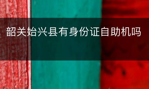 韶关始兴县有身份证自助机吗