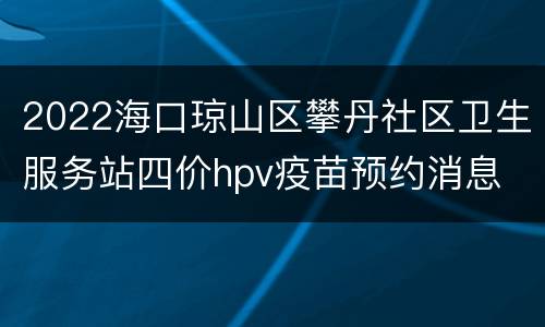 2022海口琼山区攀丹社区卫生服务站四价hpv疫苗预约消息
