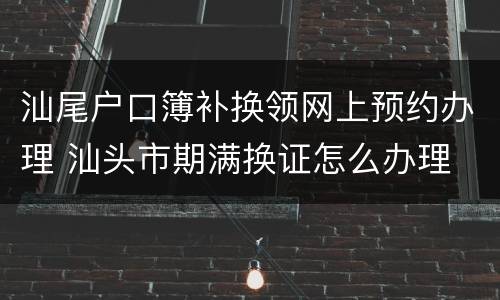 汕尾户口簿补换领网上预约办理 汕头市期满换证怎么办理