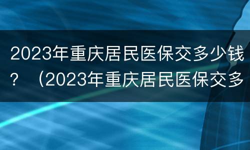 2023年重庆居民医保交多少钱？（2023年重庆居民医保交多少钱一个月）