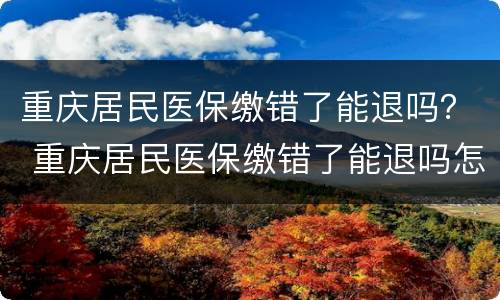重庆居民医保缴错了能退吗？ 重庆居民医保缴错了能退吗怎么退
