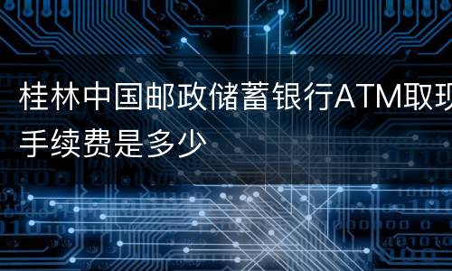 桂林中国邮政储蓄银行ATM取现手续费是多少