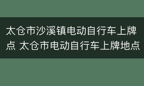 太仓市沙溪镇电动自行车上牌点 太仓市电动自行车上牌地点