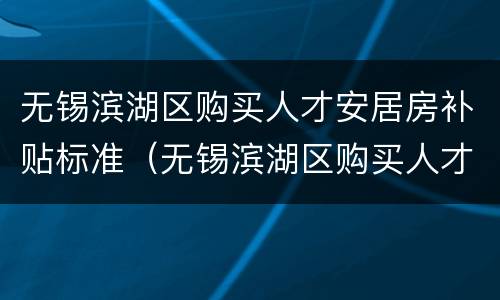 无锡滨湖区购买人才安居房补贴标准（无锡滨湖区购买人才安居房补贴标准是什么）