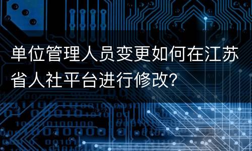 单位管理人员变更如何在江苏省人社平台进行修改？