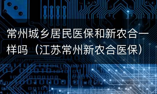 常州城乡居民医保和新农合一样吗（江苏常州新农合医保）