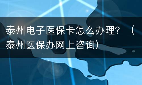 泰州电子医保卡怎么办理？（泰州医保办网上咨询）