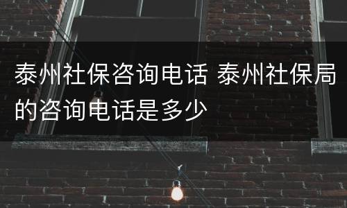 泰州社保咨询电话 泰州社保局的咨询电话是多少