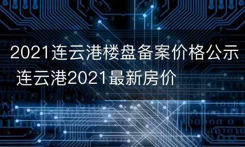 2021连云港楼盘备案价格公示 连云港2021最新房价