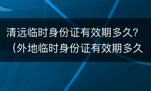 清远临时身份证有效期多久？（外地临时身份证有效期多久）