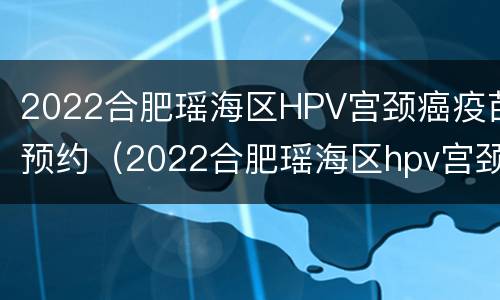 2022合肥瑶海区HPV宫颈癌疫苗预约（2022合肥瑶海区hpv宫颈癌疫苗预约电话）