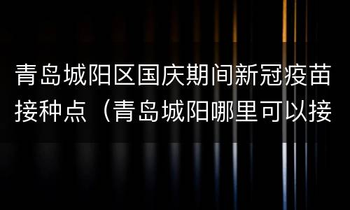 青岛城阳区国庆期间新冠疫苗接种点（青岛城阳哪里可以接种新冠疫苗）