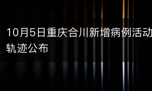 10月5日重庆合川新增病例活动轨迹公布