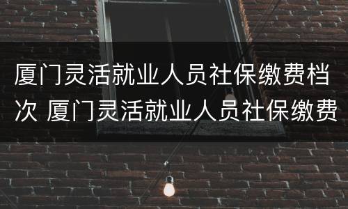 厦门灵活就业人员社保缴费档次 厦门灵活就业人员社保缴费档次表