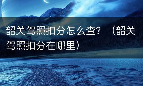 韶关驾照扣分怎么查？（韶关驾照扣分在哪里）
