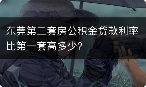 东莞第二套房公积金贷款利率比第一套高多少？