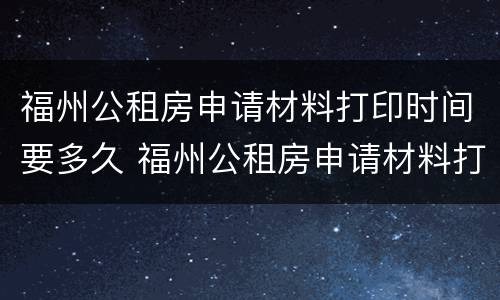 福州公租房申请材料打印时间要多久 福州公租房申请材料打印时间要多久
