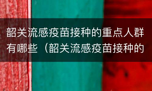 韶关流感疫苗接种的重点人群有哪些（韶关流感疫苗接种的重点人群有哪些呢）