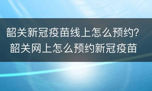 韶关新冠疫苗线上怎么预约？ 韶关网上怎么预约新冠疫苗