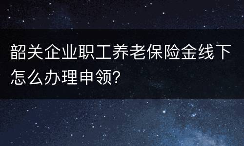 韶关企业职工养老保险金线下怎么办理申领？