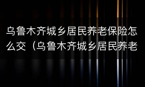 乌鲁木齐城乡居民养老保险怎么交（乌鲁木齐城乡居民养老保险怎么交的）