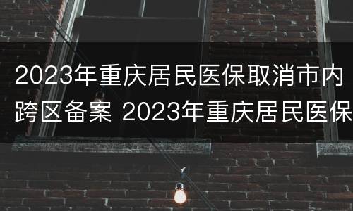 2023年重庆居民医保取消市内跨区备案 2023年重庆居民医保取消市内跨区备案了吗