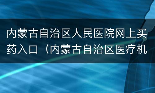 内蒙古自治区人民医院网上买药入口（内蒙古自治区医疗机构药品网上集中采购网）