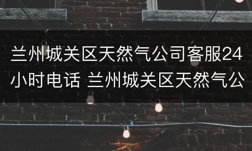 兰州城关区天然气公司客服24小时电话 兰州城关区天然气公司客服24小时电话号码
