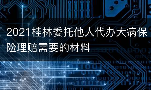 2021桂林委托他人代办大病保险理赔需要的材料