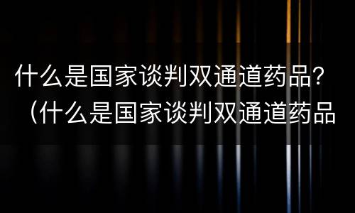 什么是国家谈判双通道药品？（什么是国家谈判双通道药品）