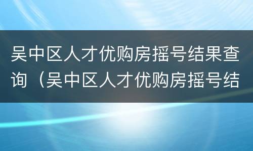吴中区人才优购房摇号结果查询（吴中区人才优购房摇号结果查询官网）