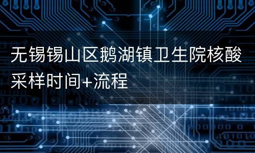 无锡锡山区鹅湖镇卫生院核酸采样时间+流程