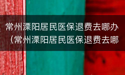 常州溧阳居民医保退费去哪办（常州溧阳居民医保退费去哪办理）