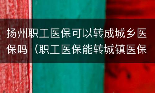 扬州职工医保可以转成城乡医保吗（职工医保能转城镇医保）