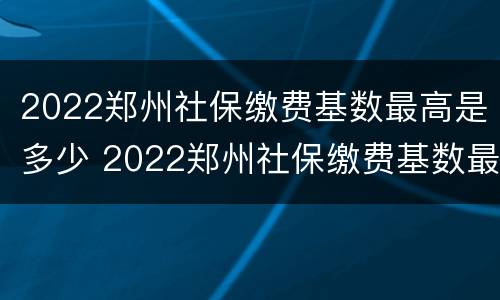 2022郑州社保缴费基数最高是多少 2022郑州社保缴费基数最高是多少钱