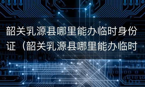 韶关乳源县哪里能办临时身份证（韶关乳源县哪里能办临时身份证呢）