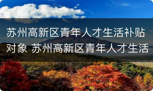 苏州高新区青年人才生活补贴对象 苏州高新区青年人才生活补贴对象名单